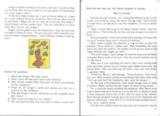 Ginger's molher looked .a l the shoes and said, "I'm af raid they
a re too little. Size two isn't righ t for you an y more . I'll have to buy
you some bigger shoes."
At the shoe shop, Ginge r got a pair of brow n shoes for school
and a pair of black shoes for occasions. This time her shoes had to
be size three. "What will we do with all of my size two shoes?"
asked Ginge r and her mother said. "You can tak e them to school
when they ask for old clothes."
Ginge r wa s so glad to give the shoes away. Now she had only
tw pairs of shoes to clean. "No growing girl needs more than two
pa irs of shoes," thou ght Gin ger. "Next birthday I think I'll ask for
hats."
Answer the questio ns.
1. What did Ginger like very much?
2. What shoes did she have before her birthday?
3.	 Why did her mother think two pa irs of shoes were enough
for her daughter?
4.	 What did a ll Ginger's au nts and uncles give her as a
present for her birthday?
5.	 Why did Ginger's mother decide to buy her da ughter some
new shoes?
6. What shoes did they buy for Ginger?
7. She was gla d to have only two pairs of shoes, wasn't she?
Read the text and say why Maria laughed at George.
Who Is Afraid?
One day Geor ge's Iarnily was visiting the children's zoo. As the
family was wal king along the st reet Geo rge sa id, "Let's hurry!
I would like to see the bears and the elephants. It's fun to wat ch
them." "
"And I would like to go to the Baby Animal Farm," sai d his
sister Mari a. "The lambs are so nice, and you can get very close to
them."
George la ughed, "Girls always like baby animals. But boys like
big ones because boys aren 't afraid of anything."
Their father boug ht the children a bag of nuts to feed the'
animals. "Here, children," father said . "Now remember the rul es
when you feed the anima Is. Be ca reful not to go too close to the
cages because you might get hurt."
"We won't forget, " sa id George. He took the bag from his father
and ga ve Maria some of the nuts. Then the family walked over to
see the bea rs.
What fun it wa s watching the bears! They were boxing each
other an d they looked funn y! George gave them some nuts, but
Ma ria didn't. She saw how big the bears were and wa s afraid
to go nea r them. ,
"Come on, Maria," said George. "Feed the bears. They wall t
hurt you. Why are girls afraid of everything? And their mum said,
"Let's go and feed the elephants, they must be hun gry."
On the way to the elepha nts , their daddy bought each of them
a ba lloon. Maria smiled and she forgot a ll about being afraid.
For a while the famil y watched the elephants. Then Maria went
to give them some nuts . However just as she did, an e lepha nt made
a loud noise and Maria was afraid . She ran back to her mother.
How George lau ghed! George gave his nuts to the elephants an d
then his father said , "Now let's tr y to find the Baby Animal Farm."
"Yes, let's," smiled Ma ria.
Ju st then the mother heard the pop, pop, pop of popco rn nea rby
77
 