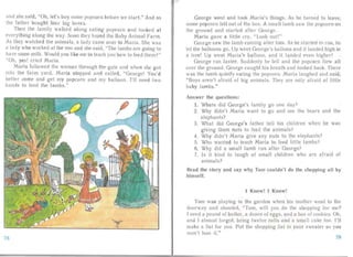 and she sa id, "Oh, let's buy some popcorn before we sta rt." And so
the fath er bought four big boxes.
Then the family wa lked along eati ng popcorn and looked at
everyt hing a long the way. Soon they found the Baby Anima l Farm.
As they watched the anima Is, a lady carne over to Ma ria. She was
a lady who worked at the zoo and she said, "The lambs are going to
have some mille Would you like me to teach you how to feed them? "
"Oh, yes! cried Maria.
Maria followed the woma n through the gate a nd when she got
into the fa rm yard, Maria sto pped an d cal led, "Geor ge! You'd
bette r come an d get my popcorn a nd my balloon. I'll need two
hands to feed the lambs."
George went and took Maria's things. As he turned to leave,
some popcorn fell out of the box. A sma ll lamb saw the popcorn on
the ground and sta rted after Geor ge.
Maria ga ve a Iitt! cry, ,. Look all l!"
George sa w the lamb coming after him. As he star ted to run, he
let the balloons go. Up went Geor ge's balloon and it landed high in
a tree! Up went Maria's balloon. and it landed even higher!
George ran faster. Suddenly he fell and the popcorn flew all
over the ground. George caught hi' breath a nd looked back. There
was the lamb quietly eating the popcorn . Mar ia laughed and said,
"Boys a r n't afra id of big an imals. They are only afraid of little
baby lambs."
Answer the questions:
1. Where did George'
2. Why didn't Maria
elephants?
s fam
want
ily go
to go
one
and
day?
see the bea rs and the
3. What	 did George's father tell his children when he was
giving them nuts to feed the animals?
4.	 Why didn't Maria give an y nuts to the elephan ts?
5.	 Who wanted to teach Maria t feed little lambs?
6.	 Why did a smal l lamb ru n after George?
7.	 Is it kind to laugh at smal l childr en who are afraid of
anim als?
Read the story and say why Tom couldn't do the shoppi ng a ll by
himself.
I Know! I Know!
T OI11 was playing in the garden when his mother went to the
doorw ay and shouted, "Tom, will you do the shopping for me?
I need a pound of butter , a dozen of eggs, and a box of cookies. Oh,
and I almost fo rgot, bring twelve rolls a nd a sma ll a kc too. I' ll
make a list for you. Put the shopping list in your swe ater so you
won' t lose it."
78 79
 