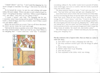 "I know! I know ! " said Tom. " I don't want the shopping list. I'm
clever enough to remem ber five thin gs." An d down the street he
ran.
As he turn ed the corner, he met his aunt ta lking with some
ladies. H is aunt asked, "Where are you in such a hurry to get to,
Tom? " " I'm going to the shop," sai d Tom. " Where is your shopping
list?" she asked, "and wh at are you going to buy?"
" I know! I know!" said Tom. "No shopping list for me,
I remembe r wh at I have to buy all by myself. I'll buy a pound of
butter, a dozen of eggs, and a box of cook ies. A nd I'l l buy a srna II
roll and twel ve cake s."
Before his aun t cou l d say a wo r d, Tom rail off down the street.
He di dn 't see her shake her head and laugh.
Tom ran to the shop as quickly as he could . When he got there,
the shop assista nt asked, "What can I do for you, Tom? W here is
the shopping li st?" " I don't need one," said Tom. " I remember
everything wi thout it. My mother wa n ts twel ve pounds of butter ,
some sma ll eggs, and a box of cookies. And she wants a pound of
rolls and twe lve cakes."
The shop assistant began to laugh, "I can't give you that," he
said . "You had better go horne and get your shopping list. "
Torn didn't kn ow what to th ink. He went slowly out of the shop.
As Torn was leavin g the shop , he met his lather w ho wa s on his way
home from work. When he saw Torn 's face, h " asked, " W hat is
wrong, Torn? " " I don't know," said Tom, "I went to the shop for
mother. But the shop assistant won 't give me the things I aske d for.
He just laughed and to ld me to get my shopp ing li st." " Wha t were
you asking for? " said his fa ther and Tom answered , "I aske d for
twelve poun ds of butter. and a pou nd of eggs an d I didn't for get the
dozen boxes of cookies, the sma ll ro ll. and twel ve cakes."
His Iather began to smi le. "I think I can help you, but next time
bring you r shopping Iist."
Put the sentences into a logical order, then use them as a plan to
retell the story.
I.	 Torn didn' t want to take a shopping list with him.
2.	 The shop assistant cou ldn 't give Torn the thi ngs he asked
for.
3.	 Torn's father helped hi s son.
4.	 Mother asked Torn to go shopping.
5.	 Torn met his aunt.
6.	 Tom exp lai ned to his father wha t wa s wrong.
80
 