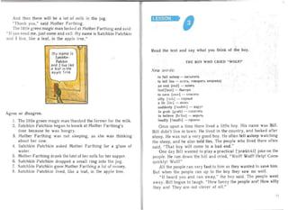 And then there will be a lot of milk in the jug.
"Thank you," said Mother Farthing.
The littl e green magic man looked at Mother Farthing and said:
" If you need me, just come and call. My name is Satchkin Patchkin
and I live, like a leaf, in the apple tree."
my name is
SatchKin ­
Patchin
and J liVE likE
a J£af in the
applE tru .
Agree or disagree.
I , The littl e green magic man thanked the farmer for the milk.
2. Sa tehkin Patehkin began to knock at Mother Farthing's
door because he was hungry.
3. Mother Farthing was not .sleeping, as she was thinking
about her cow.
4. Satchkin Patehkin asked Mother Farthing for a glass of
water.
5. Mother Farthing drank the las! of her milk for her supper.
6. Satehkin Patehkin dropped a small ring into the jug.
7. Satchkin Patchkin gave Mother Fa rt hing a lot of money.
8. Satchkin Patchkin lived, like a leaf, in the apple tree.
LESSON

-
Read the text and say what you think of the boy.
TH E BOY WH O CR IED "WOLf !"
New words:
to fall asleep ­ 3a CblnaTb
to tell lies - nrars, rosopar s uenpasny
an end lend] - KOHeu
tast jfo.st] - 6bICTpO
to save [seiv ] - cnacaTb
silly ['sill] - rJlynblli
a lie [lai ] - JlO>Kb
suddenly l'sAdnlt ] - B.llpy r
to grab [qrrebI - CXBaTliTb
to believe [brl i.v] - aepnr s
loudly [Taudlr] - rpoMKo
Once upon a time there lived a little boy. His name was Bill.
Bill didn't live in town. He lived in the country, and looked after
sheep. He wa s not a very good boy. He often f II asleep watching
the sheep, and he also told lies. The people who lived there often
said, "Tha t boy will come to a bad end."
One day Bill wanted to play a practical ['pr<ektlkl] joke on the
people. He ra n down the hill and cried, "Wolf! Wolf! Help! Come
quickly! Wolf!"
All the people ran very fast to him as they wanted to save him.
But when the people ran up to the boy they saw no wolf.
" It heard you and ran away," the boy said. The people went
away. Bill bega n to laugh. "How funny the people are! How silly
they are! They are not clever at all."
11
 