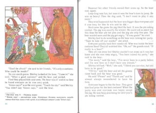 "Don't be afraid!" she said to her friends, "It's only a costume.
Who could be inside?"
No one couId guess. Shirl y looked a t the bea r. "Come in!" she
said. "What a good costume!" and the bear just smiled.
First they played hide-and-seek. The bea r was it ' an d in no time
he found everyone as he was very quick.
'S imon sa ys" was the next ga me. "Touch the sky!" said Shirley.
"You didn't say 'Simon says," sai d the bear.
1 The bear w as it - M e,ll.Be,ll.b BO,ll.HJI

2 'Simon says' - anenuucsasi uepa . Heptuotuue oosoaiu eunos nstro onp eoe­

nennue iieucreu« nuiuo 8 TOM cnq-uie, ecnu 8eoY Ulru U2080P UT CJtOBa 'Simon says'.

84
However her other friends moved the ir arms up. So th bea r
won aga in.
Leap-frog was fun, but soon it was the bear's turn to jump. He
was so heavy! Then the dog said, "1 don't want to play it any
more ."
They tried hopscotch but the bear was bigger than everyone a nd
it was easy for him to win and he did. .,
Next came the ga me the pig liked the best. It was the pie ea ting
oritest . The pig was usually the winner. He could ea t so much bitt
this time the bear a te ten pies and the pig ate only five pies. The
bear va nted more and the pig got angr y. "It's my game!" he cried.
Shirley had to do something as the bea r was ruining her pa rt)'.
"Time to take off our masks!" she cried.
Everyone quick ly took their rna ks off. Who was inside the b a r
costume then? They all wa tched him. "Oh, no!" the gues ts cried. " It
really is a bear!"
They a ll ra n away but Shirley couldn't run away as it was her
home and she w as very angry, "You have ruined my party," sh
sa id to the bea r.
"I'm sorry," said the bear, "I've never been to a pa rty before
an d I'm new here so I don't have an friends."
Shirley felt bad. "Well," she said, " I think you can stay, but you
have to be good ."
"I' ll try," said the hear and all the guests
came back and the bea r was good.
He said "Please" and "Thank you" and he
almost always remembered to have his
turn.
Everyone began to Iii e the bear. They gave
him firs t prize for the best costume! When the
pa rt y wa s over every one was happy except
the pig. He was busy pract ising for next yea r's
pie eating contest.
85
 