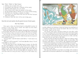 Say: 'True', 'Fa lse' or 'Don 't know'.
1.	 Shirley was a sma ll little girl.
2.	 Everybody wa s wea ring a costume at her party.
3. Shirley's best friend was very tired.
4.	 The ani mal s didn't play the games at the party.
5.	 All the guests came to Shirley at 5 o'clock in the even ing.
6.	 The bear was wea ring a costume of a bear.
7.	 The gu est s ran away when they sa w the real bear because
they were afraid.
8.	 Everyone liked the bea r at the end of the party.
Read the text and explain why the giants became friends again.
The Two Giants
Once upon a time, t vo Giants lived in a beautiful country. In
summer it was wa rm and in winter the land wa s even more
bea uti ful covered with snow.
Each day the Giants walked together through the mountains and
in the fares ts. They took care not to step on the trees. Ever ybody
liked the Giants as they were kind and brave and were true friends.
One day the two Gian ts found a pink shell on the beach. The
shell was bright and very beau tiful. Both Gia nts liked it very much
and wante d to have it.
"It's my shell," said the Giant called Boris, "I will wear it on
my neck."
"Oh, no! It will be my shell," said Sam, the other Giant, " It will
look better on my neck."
Fo r the first time in their life they began to argue. As they did
the su n went behind a cloud and the cloud became bigger and
blacker. The wind blew an d blew and the clouds grew an d grew. It
bega n to rai n. The more the Giants argued, the colder the day
became. The waves of the sea became high a nd da ngero us. Boris
and Sam were in a hur ry to dress. They put on their socks very
quickly without e 'en looki ng at them but befo re they could put on
their shoes, a huge wave covered the beach. The wave took awa y
the Giants' shoes and the shell.
The Giants were angry and threw stones at each other while
they were run ning to the mountains beca use the water level bega n
to rise. Soon the whole country was unde r wa ter except the tops of
two mou ntai ns which became the only islands in a wide, cold sea.
Boris lived in one and Sam in the other.
Boris an d Sam became real enemies. They were always an gry
and threw big stones and even huge rocks at each other. On
Mondays Sa m threw a rock at Boris. On Tuesda ys Boris threw
a rock at Sam, and so on, every day except Sundays, every week.
Now it was cold in their country as it was always winter. The
Giants forgot how lovely the su mmers used to be. Each day was
very cold. And each day they threw rocks and soon there were
many rocks in the sea .
One day Sam decided to use them as a bridge. He wa nted to
c me to Boris's mounta in when Boris wa s sleeping. Sam wanted to
7
 