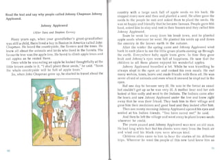 Read the text and say why people called Johnny Chapman Johnny
Appleseed.
Johnny Appleseed
(After Sara and Stephen Corrin)
Ma ny years ago, when your grandfather's great-grandfather
was still a child, there lived a boy in Boston in America ca lled John
Chapman. He loved the countryside, the flowe rs and the tree s. He
knew all about the animals and birds who lived in the forests. His
favourite tree was the apple tree. He loved to climb a pple trees an d
ea t appl s as he rested th reo
Once while he was eating an apple he looked thoughtfully at the
little brown seeds in it. " I shall plant these seeds ," he said. "Soon
the whole countrys ide will be full of apple trees."
So, when John Chapma n grew up, he started to travel about the
ountry with a la rge sack full of a pple see ds on his back. He
sto pped every now and then and planted a seed. He often gave the
seeds to the people he met and askcd them to plant the seeds. He
was so happy an d friend ly that he became famous. People gave him
food, asked him to stay an d rest in their houses and they ca iled him
Johnny Appleseed.
Soon he went far awa y from his horne town, and he planted
ap ple seeds wherever he went. He pla nted his seeds up an d down
the country in the brown earth in the autumn.
After the winter the spring came an d Johnny Appleseed went
back to each place to see the little gr een plan ts coming up through
the ea rt h. Everywhere baby ap ple trees grew. In time they gave
fruit a nd Johnny's eyes were full of happiness. He saw that the
children in all these place. enjoyed his wonderful apples.
Johnny Appleseed travelled a lot. While he was travell ing he
always slept in the open air and cooked his own meal s. He met
man y wolves , faxes, bea rs and made friends with them all. He wa s
never afraid of anima ls and even when it snowed he slept out in th
open.
Buf one day he became very ill. He was in the forest as usu al
but couldn't get up as he was very ill. A mother bear and her cub
looked at him sadly and went to the Indians. The Indians came after
the bears and saw Johnny Appleseed under the tree and knew right
away tha t he wa s their frien d. They took him to their village and
ga ve him their medicines and good food and they looked after him.
Then one sunny morning Johnny Appleseecl opened his eyes and
smiled at his Indian friends. "You have saved me!" he said.
And then he left the village an d wen t away to plant brown seeds
wherever he could.
The yea rs passed and Johnny Appleseed was now an old ma n.
He had long white hair but his cheeks were rosy lrorn the fresh air
an d wind an d his black eyes were always kind.
Children often came to him to hea r the stories of his different
trips. Wherever he went the people of this new land knew him as
llO
91
 