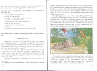the ma n who made their 'coun try ide rich w ith beau tiful tree
whe re once there was noth ing but the brow n ea rth.
Say what you've learnt about Johnny Appleseed. The following
ma y help you:
Ii red in Boston in America;
loved the cc un tryside:
decided to plant ap le seeds everywhere;
lravelled abo ut the coun try;
peop le ca lled him Johnny Appleseed:
51 pt in the ope n air:
ma de friend with ani mal s;
got ill:
ma de the countryside rich with beauliful trees.
Read the text and say how the monkey got water on a hot summer
da y.
A Drink of Water
It was a very hal day in the forest. All the birds and anima ls
were tired of the hot S Ull and were all sleeping. Howeve r a sma ll
brown monkey could not sleep because he was very thirst y indeed.
He looked for some water to dr ink but could n't find it anywhere,
as it had been hal and dry summer.I
At lasl the mon key saw a big pot. Was there va ter in il? He
couldn't see any water, but then, it wa -ery da rk in there. The
monkey put his han d into the pot and his long Iinvers felt cold
water. What should he do? Imagine. the water wa s so ncar. and yet
so ha rd to reach.
The smal l brown monkey sal down on the slone near the pot
I as it had been a very hot and dry summer - T a K Ka K JleTO 6 blJl O Oll e Hb xc a p x o e
II cv .oe
92
and felt thirstier than ever. He knew there was the hippopotamus's
pond nea r by. However he knew that the wa ter in it was very dirty,
but then he was very thirsty! He decided to go to the pond and when
he got there he discovered that he couldn't drink the water. It was
very dirty . "I ca n't drink that," he said as he sat down on the bank
of the pond crying.
Now the hippopotamus was in th rniddleof the pond . She sa w
the monkey and heard him crying. She heard the n onkey's ords
and understood that he didn't like her bea utiful water. She couldn't
believe her ea rs and thought she didn't like this pro ud monkey.
Nevertheless the hippopotamus had a kind heart and when she
saw tha t the mon key was cr ying he swam to the bank an d sa id,
"There, there, do you want a drink, then?"
~=--- <'2
The monkey looked up quickly and sa v a large, smiling face
which greeted him. In fa ,t he rath er forgot his ma nners an d just
looked an d looked at the hippopota mus. Then he quickly
remembered himself and said, "Good afternoon. Yes, I would very
much like a drink because I'm so hot and thirsty." .
93
 
