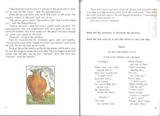 "Then just you wa it for me. I'll get out of the pond and I'll h Ip
you to look for the water," said the hippopotamus.
When she got out there was much less water in the pond. The
monkey looked at the pond and saw it too.
"Oh, please, get in aga in!" the monkey said. "But I want to help
you," said the hippopotamus.
"And so you will," said the clever, sma ll, brow n monkey. The
hippopotamus did not understand but was glad to hea r the
monkey's answer. She went again into the pond an d su re enough
the water rose again in the pond .
"Hur ra h!" shouted the monkey.
Then he remembered his ma nners again and said quietl y,
"Tha nk you for your help. Thank you very much indeed," and ran to
the tall , fat pot as fast as he could .
Bac k at the pot he quickly gat hered big stones which were near
the pot, the biggest stones he could find. Then he began to put the
stones into the pot, one by one. "S plash!" went the first one,
"Splash!" went the secon d.
There were more and more stones in the potand soon the wa lor
was high and the monkey could drink the cold wa ter. "And when
the wa ter ge ts low again." he sa id happ ily to himself , " I can a lwa ys
put some more stones in."
Isn 't he a clever monkey?
Read out the sentences to illu strate the pictures.
Read the tale and say if you like Pierre or not, and why.
Pierre
(By Sara and S teph en Corrin)
A tale in five Chapters and a Prologue
Pro logue When Pierre
got aut of bed,
There once was a boy, "Good morni ng.
named Pierre darlin g boy,
Who only would say, You a re
"I don't care!" my on ly joy. "
Read his story, Pierre sai d,
my friend, "I don 't care!"
For you'll find that "What would YO~l
at the end, like to eat?"
An important " I don't care!"
moral lies there. "Some loveIy
crea m or sweet ?"
Chapter I " I don't ca re!"
One day "P lease, don't jump
his mother said. on your chai r."
9.94
 