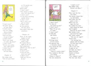 " J don't car !"
"Or pour syrup
on your hai r."
" I don 't care!"
"You are acting
like a clow n."
" I don' t car !"
" And we have
to go to tow n. "
" I don 't ca re!"
"Don't you want
t COllie, my dear?"
"I don't care!"
"Would you ra lher
sta y r ight her ?"
" I don' t car!"
So his mother
left him the re.
Cliapter /1
H is father said :
"Get off you r bead
or I' ll III arch you
up to bed!"
Pier re said,
"I don't care!"
" Your head is where
your feet should be."
" I don't care!"
" I f you keep sta nd ing
upside do wn ­
"I don't care!"
"We'll ne .er eve r
get to town."
" I don't care!"
So his paren Is
lelt hi m til reo
They didn't take him
anywhere.
Chapter IfI
No w, as the night
bega n to faII.
A hungry lion
paid a cal l.
He looker Pierre
r ight in the eye
And asked him :
" Would you like to die?"
Pierre said,
" I don 't care!'
" I an eat you,
do n't you see?"
"I don't care!"
" And you wil l b
in me."
carE!
"I don't care!"
"Is that al l
you have to say ?"
" I don't care!"
"Then )'11 eat you,
I don't
if I may."
"I don' t care!"
So the lion
ate Pierre.
Chapter IV
Arr iving home
at six o'clock
His pa rents had
a dreadf ul shock!
They found the lion
sick in bed
An d cried,
" Pierre is surely dead ."
They looked a1 the Iion
and asked,
" Where is Pierre?"
The lion answer d.
"I don' t care!"
His fathe r said,
Pierre is in there."
Chapte r V
They took the lion
into to-wn.
The doctor shook him
up and down.
And when the lion
gave a roar ­
Pier re fel l out
upon the foor.
He ru bbed his eyes.
And shook his head
An d laughed
because he wasn't dead .
Hi s mother crie d
and held him tight.
His fa ther asked,
" Are you all right?"
Pie rre said.
" I'm feeling fine,
please take me home,
it' s ha lf past nine."
The lion said :
" Oh, if you care
To get on me
I' ll take you there."
Then everyone
looked at Pier re
who said ,
"Yes, indeed I care!!"
The lion took them
96 97
 