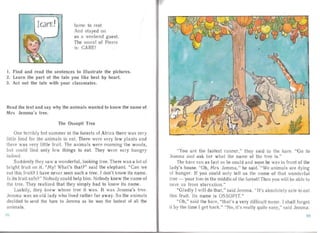 IcarE! home to rest
And sta yed on
as a weekend guest.
The mora I of Pierre
is: CARE!
1. Find and read the sentences to illustrate the pictures.
2. Learn the part of the tale you Iike best by heart.
3. Act out the tale with your classmates.
Read the text and say why the animals wanted to know the name of
M rs Jemma' s tree.
The Ossopit Tree
One terribly hot su mmer in the forests of Afr ica there was very
little food for the an ima ls to eat. There were very few plants and
there was very litt le fruit. The anima ls were roam ing the woods,
but could find only few things to eat. They were very hungry
indeed .
Suddenly they saw a wonderful, looking tree. There was a lot of
brigh t fruit on it. "My! What's tha t?" said the elep hant. "Can we
ea t this fruit? I have never seen such a tree. I don't know its name.
Is its fruit safe?" Nobody could help him. Nobody knew the name of
the tree. They reali zed that they simply had to know its na me.
Luckily, they knew whose tree it was. It was Jernrna's tree.
Jernma was an old lady who lived rathe r far away. So the anima ls
decided to send the hare to Jemma as he was the fastest of all the
ani ma ls.
"
"You are the fastest runner," they said to the hare. "G o to
Jemma and ask her what the na me of the tree is."
The ha re ra n as fast as he cou ld and soon he was in front of the
lady's house. "Oh, Mrs Je mma," he sai d.' "We ani ma ls are dying
of hun ger. If you could only tell us the name of that wonderful
tree - your tree in the middle of the forest! Then you will be able to
save us from sta rva tion."
"Gladly I will do tha t," said Jemma. "It's absolutely safe to ea t
this fruit. Its name is OSSOPIT."
"Oh," said the hare, "that's a very difficult name. r sh all forge t
it by the time I get bac k." "No, it's rea lly quite easy," said Jem ma .
~
 