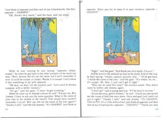 "J ust think of opposite and then sort of say it backwards, like this: opposite. Whe n you try to keep it In your me mo ry: opposite -­
opposite - OSSOPIT." OS SOP IT."
"Oh, thanks very much," said the hare, and ran away.
While he was running he was saying: "opposite, ottipis,
ossipii." So when he got back to the other a nima Is a II he cou ld say
was, "We ll, Jemma did tell me the name, but I can't remember it
now. It could be ossipit, or ottipis. Maybe it is ossupit. I only know
it has something to do with opposite.
"Oh dear, oh dear,"all the animals said. "Let's send to Jemma
so meone with a better memory."
"I'll go," said the goat, " I never forget anything."
When he came up to Jem ma's house he said: "Excuse me, Mrs
Jem ma . I ha ve to ask you the sa me question. What is the name of
your tree in the middle of the forest? That stupid hare couldn't
remember it at all. Will you tell me the name of the tree again? "
"Gladly I will," sa id the old woman. " It 's O S SOP IT. Just think of
"Right," said the goat. "And thank you very much , I' m s u re."
And he went to the a nima ls as fast as he could . An d al l the way
he kept saying: ((ottopis, opposii, possitto, otto ...)) ti ll he got back.
"I know the name of the tree," said the goat. "It's ottipis, no, no ...
it's ossipit. Oh, dear, I just can't get it right."
" Who ca n we send this time? " the animals asked . They didn't
want to bother old J emma aga in.
" I sha ll go! " sa id a young sparrow. ''I'll be back in no time."
"Good mo rni ng , gentle Jernrna," he said . "Could you plea se tell
me the na me of that tree on ce more. Ha re and goa t just co uld not
get it rig ht. " "G la dl y I will," said old Jcrnrna. " It' s OSS OP IT,
OSS -O -PIT. It's a little difficult but just think of opposite and then
sort of say it backwa rds : opposite - OSS OPIT. " "Thank you very
100 101
 