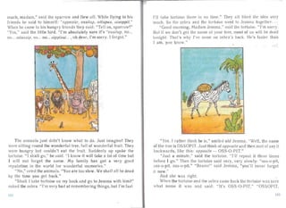 "If
much, madam," said the sparrow and flew off . While flying to his
friends he sa id to himself: "opposite, ossitup. ottupus, oisoppit."
When he c' m to his hungry friends they said: "Tell us, sparrow!"
"Yes," said the little bird. "I'm absolutely sure it's "ossitu p, no...
no... oitussip, no... no... oippisui... ,oh dear, I'm sorry. r forgot."
The an ima ls ju st didn't know what to do. Just imagine! They
were itling round the wonderful tree, full of wonderful fru it. They
were hungry but couldn't eat the fruit. Suddenly up spoke the
tortoise. " I sha ll go," he sa id. "I know it will take a lot of time but
I will not forget the name. My family has got a very good
reputation in the world for wonderfuI memories."
"No," cried the an imals. "You are too slow. We shall all be dead
by the time you get back."
"Shall I take tortoise on my back and go to Jemma with him?"
asked the zeb ra. "I'm very bad at remembering things, but I'm fast
Ill:.?
I'll take tortois e there in no time." They a ll liked the idea ver
much. So the zebra and the tortoi e went to Jernrna togethe r.
"Good morning, Mad ' m Jernma ." sa id the tortoise. "I'm orry.
But if we don't get the name of your tree, most of us 'ill be dea j
tonight. That's why I've come on zebra 's back . He's faster than
I am, you know." '.
"Yes. I rather think he is," smiled old Jernma. "Well, the name
of the tree is OSSOPIT. Just thin k of oppo ite and then sort of say it
backwa rds, like this: opposite - OSS-O-PIT."
"J ust a minute," said the tortoise. "I'll repeat it three times
before I go." Then the tortoise said very, very slow ly: "ass-a-pit,
ass-a-pit, ass-a-pit." "Bravo!" said Jemma , "you'll never forget
it now."
And she was right.
When the tortoise a nd the zebra c, me back the tortoise was su re
what name it was and said : "It's OSS-O-PIT." "OSSOPIT,
I 'J
 