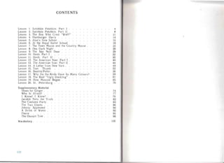 CONTENTS

Lesson I . Satchkin Patchkin. Part I . 4

Lesson 2. Satchkin Patchkin. P art II . 8

Lesson 3. The Boy Who Cried "Wolf!" II

Lesson 4. Hamburger Harry . 14

Lesso n 5. Alan's New School . 15

Lesson 6. At the Hoyal Ballet School 19

Lesson 7. The Town Mouse an d the Country Mouse . 22

Lesson 8. One Dark Night . 26

Lesson 9. The Spy Next Door 29

Lesson 10. Heidi. Part I . 32

Lesson I I. Heidi. Part II .. 35

Lesson 12. The American Year. Part I 40

Lesson 13. The American Year. Pa rt II 44

Lesson 14. A Letter fro m New York . 49

Lesson 15. Tom Thumb 52

Lesson 16. Beatrix Potte r . 56

Lesson 17. Why Do the Birds Have So Ma ny Colours? 59

Lesson 18. The Real "Ug ly Duck ling" 61

Lesson 19. How Moscow Beg an 65

Lesson 20. S1. Petersbu rg 70

Supplementary Material
Shoes for Ginger . 74

Who Is Afraid? . 77

I Know! I Know! . 79

Jacoble Tells the Tr uth 82

The Costume P arty 83

The Two Gian ts . 86

Johnny Appleseed 90

A Drink of Water 92

Pierre 95

The Ossopit Tree . 98

Vocabulary . 105

11 2
 