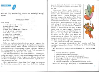 ESSON

Read the story and say why parents like Ham urger Harry's
parties.
HAMBURGE HAR Y
New words :
everywhere ['evrI WEd] - nOBCIO.uy

a carpet ['ka;pIt] - KOBep

litter ['Iltd j - MYCOP

to throw [Brou] (threw [Bru.] ) -6pocaTb

to pick up ['plk'ip] - nonoupan,

a bin [bin] - HLUHK .uJlH Mycopa

to choose [tju.z] - Bbl6HpaTb

to arrange [a' remdy] - ycr pauears

a badge [bred3] - 3Ha40K

to pa y [pel ] (p aid [perd] ) - OJl aTHTb

a bill [btl] - C4eT

Today fast food restaurants ['restrJ:lJz] are very popular. One
famo us name is Harry's Hamburgers. Harry's Hamburgers come
from America and have been in business for thirty years. There are
abou t 5,000 Ha rry's Hamburgers in different countries. The food is
the same everywhere. In London, New York or Paris people eat the
same hamburgers and drink the same drinks.
This is Ha mburger Harry. He works for Ha rry's Hamburgers,
an d he is a special ['speSdl] friend of children everyw here. He goes
to schools and talks to pupils. He goes into different classrooms,
sits down on the carpet or at the desk and asks the pupils to relax.
Then he begins his ta lk.
Harry teaches children about litter, "Don't throw your boxes on
the floor in my restaurants," he says. "And don't throw my bags
away in the street. If you see boxes and bags
in the st reet , pick them up and throw them into
the bin."
Ham burger Har ry visits children in
hospitals ['hJspltdlz] and tells them funny
stories. His restaurants give wonderful
birthday parties. Pa rents telephone lteh,
loun] the restaurant or go there. They choose
a good day for the party , arrange the food and
drink and send invitations to friends. Ham ­
burge r Harr.y sometimes comes to the party
with a bag of presents and a big birthday
cake. The boys and girls sit round the tab les
an d eat all their favourite food. They all wear
paper hats and party badges. Hamburger
Harry's uniform is green, red an d yellow and
he wears two big badges. He works hard at
the party. He tells jokes, sings son gs and
gives everyone a present. The children get
coloured pencils, balloons and books to dr aw
on. They always have a good time.
Their parents enjoy the party too because
they don't prepare the tables an d they don't cook the food. They
don't have to clean the restaurant after the party. All they do is pay
the bill.
1. Put the sentences in a logical order. Use them as a plan to tell the
story.
I. Par ents like Harry's parties.
2. Ha rry visits children in hospitals.
3. He often goes to schools to talk to pupils.
4. Ham burge r Harry is a special friend of children.
5. Harry gives everyone a present.
6. Harry's res tau rants give wonderful birthday parties.
2. Prove that Hamburger Harry helps to keep the streets clean.
14 15
 