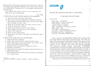 [Ia'boratarrz] , on the sports ground s) but to learn how to get on
with other pupils an d other members of the school who look after
u an d the school. We lea rn how to live together with people of
different ages.
Tha t's all for the moment. Write to me as soon you can.
Hope to see you at Christmas.
Love, Alan
l.	 Find in the text and read the answers to the questions.
1.	 What does Alan like about his school?
2.	 Why does he like the classrooms in Hal lifor d School?
3. Who is the Headmaster? What subject does he teach? What
kind of person ['pCl:sn] is he?
4. When do the classes begin and when are they over?
5. When do pupils have lunch?
6. Pupils have classes every day, don't they?
7.	 What subjects do they have on the timetab le?
8. What's their uniform?
9.	 What are the school rules?
10.	 What places do teachers and pupils visit when they go to
London?
2. Discuss the school rules. Do you like them?
I.	 Pupils must wear uniform s.
2.	 Pupil ' must not be late for school-and for lessons.
3.	 Pupils must aluiaqs ha ve with them a pen, pencil, ruler,
diary and all the necessary books.
4.	 Homewo rk must be done and handed in on tim e.
5.	 Smoking is forbidden.
6.	 Pupils who go to school by bicycles must keep them in a
good state of repair.
7.	 Pupils must beha ve at all times with courtesy, consideration
and common sense .
I Smoking is forbidden [' SI1IOUkl lJ IZ Ia'b rdn] . - K YPHTb aanpeuie uo,
LESSON~' -e • : . ,
Read the text and prove that Judy is a real friend.
AT	 THE ROYAL BALL ET SCHOOL
New words:
royal [' r :>j;)l] - KOp OJIeBCKHH
ballet [ 'bre lel] - 1) 6aJIeT; 2) 6aJIeTHblH
French [Trent]'] - <PpaHUY3CKHH
a quarter ['kw:>:t d 1 - 4e TBepTb
'prep' - 30. BpeMH Jl.JI H 1I0 11rOTOBKH K 3a HHTll HM
either l ' a I6 CJ] - TO}f{e
a c a n [h en] - KOHcepB HaH 6 aHKa
a ca r [ko.] ­ Ma WHHa (Jler KOBOH aB TOM0 6 HJlb)
to continue [kantmju.] - npononacar s
real [r ial] - HaCTOHw,HH, Jl.e HCTBII TCJlbHbIH
Judy is a pupil at the Royal Ballet School. She is in the second
yea r class where all the pupils are twelve years old. There an '
about 120 boys an d girls at the Ballet School. Their ages are fron:
eleven to sixteen. Judy's school life is not easy at al l. She has many
subjects on her timetable. She learns the English la ng ua zc
and Litera ture, French. History, Geography, Mathematics
[,mce81'mcetlks], Biology [bar'ol ady r] , Music and Art. Judy and h
friends also have a spe ial ['speSClI] su bject the History of ba let. It
is very important. Every day the pupils learn to dance and have
a one hour bal let class on Monday, Tuesday, Wednesday, Thursday
and Fr iday. After the second year , dance classes are longer. The
pupils da nce for one hou r and a quarter every da y. In the fourth
and fi fth years they have an hour and a half of ba llet lessons.
J udy spends a lot of time with h r schoolmates and gets on we!l
2'
 