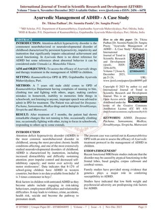 International Journal of Trend in Scientific Research and Development (IJTSRD)
Volume 7 Issue 6, November-December 2023 Available Online: www.ijtsrd.com e-ISSN: 2456 – 6470
@ IJTSRD | Unique Paper ID – IJTSRD60095 | Volume – 7 | Issue – 6 | Nov-Dec 2023 Page 21
Ayurvedic Management of ADHD - A Case Study
Dr. Tikina Padhan1, Dr. Susmita Panda2, Dr. Sangita Prusty3
1,2
MD Scholar, P.G. Department of Kaumarabhritya, Gopabandhu Ayurveda Mahavidyalaya, Puri, Odisha, India
3
HOD & Reader, P.G. Department of Kaumarabhritya, Gopabandhu Ayurveda Mahavidyalaya, Puri, Odisha, India
ABSTRACT
INTRODUCTION: Attention-deficit hyperactivity disorder is the
commonest neurobehavioral or neurodevelopmental disorder of
childhood characterized by persistent hyperactivity, impulsivity and
inattention that significantly impairs educational achievement and
social functioning. In Ayurveda there is no direct reference for
ADHD but some references about abnormal behavior it can be
considered under Unmada i.e. Manashika Vikara.
AIM and OBJECTIVE: To access the efficacy of Ayurvedic drugs
and therapy treatment in the management of ADHD in children.
SETTING: Kaumarabhritya OPD & IPD, Gopabandhu Ayurveda
Mahavidyalaya, Puri.
METHOD: A 7 years old male child comes to OPD of
Kaumarabhritya Department having complains of running to bite,
climbing tree and fighting with others, anger, making careless
mistakes in homework, inability to memories little things in
schoolwork, not listening to anyone, improper speech was advised to
admit in IPD for treatment. The Patient was advised for Deepana-
Pachana, Samsamana, Medhya drugs and in therapies Siroabhyanga,
Siropichu and Matravasti.
RESULT: After treatment of 3 months, the patient had shown
remarkable changes like not running to bite, occasionally climbing
tree, occasionally fighting with other, trying to focus in schoolwork,
responding to others up to some extends.
How to cite this paper: Dr. Tikina
Padhan | Dr. Susmita Panda | Dr. Sangita
Prusty "Ayurvedic Management of
ADHD - A Case Study" Published in
International
Journal of Trend in
Scientific Research
and Development
(ijtsrd), ISSN:
2456-6470,
Volume-7 | Issue-6,
December 2023,
pp.21-24, URL:
www.ijtsrd.com/papers/ijtsrd60095.pdf
Copyright © 2023 by author (s) and
International Journal of Trend in
Scientific Research and Development
Journal. This is an
Open Access article
distributed under the
terms of the Creative Commons
Attribution License (CC BY 4.0)
(http://creativecommons.org/licenses/by/4.0)
KEYWORDS: ADHD, Deepana-
Pachana, Samsamana, Medhya,
Siroabhyanga, Siropichu, Matravasti
INTRODUCTION
Attention deficit hyperactivity disorder (ADHD) is
the most common neurobehavioral disorder in
childhood, among the most prevalent chronic health
conditions affecting, and one of the most extensively
studied neurodevelopmental disorders of childhood.
ADHD is characterized by inattention, including
increased distractibility and difficulty sustaining
attention; poor impulse control and decreased self-
inhibitory capacity; and motor over activity and
motor restlessness1
. Data indicates that 8-12% of
school-going children have ADHD in western
countries, but there is no data available from India2
. It
is 3 times commoner in boys3
.
Risk factors in children with untreated ADHD as they
become adults include engaging in risk-taking
behaviours, employment difficulties and relationship
difficulties. It may leads to violence, crime, accidents,
health risk, suicide and become the pathway to
premature death.
The present case was carried out in Kaumarabhritya
OPD with an aim to assess the efficacy of Ayurvedic
treatment protocol in the management of ADHD in
children.
ETIOPATHOGENESIS2
Recent functional MRI brain studies indicate that the
disorder may be caused by atypical functioning in the
frontal lobes, basal ganglia, corpus callosum and
cerebral vermis.
Family studies have provided strong evidence that
genetics plays a major role in conferring
susceptibility to ADHD.
Studies have indicated that low birth weight and
psychosocial adversity are predisposing risk factors
for ADHD.
IJTSRD60095
 