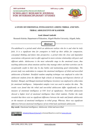 SRJIS/BIMONTHLY/ AZAD AHMAD ANDRABI (26-32)
MAY-JUNE, 2015, VOL. 3/18 www.srjis.com Page 26
A STUDY OF EMOTIONAL INTELLIGENCE AMONG TRIBAL AND NON-
TRIBAL ADOLESCENTS OF KASHMIR
Azad Ahmad Andrabi
Research Scholar, Department of Education, Aligarh Muslim University, Aligarh, India.
Pre-adulthood is a period amid which an adolescent realizes who he is and what he truly
feels. It is a significant time for youngsters to build up their ability for compassion,
conceptual thinking and future time perspective; a period when the close and dependent
associations with parents start to offer approach to more extreme relationship with peers and
different adults. Adolescence is the most vulnerable stage to the emotional issues, thus
teaching adolescents about emotions and how they manage others and their activities can be
exceptionally useful in their day by day battles and maintaining good relationships. The
present study was undertaken to compare the emotional intelligence of tribal and non-tribal
adolescents of Kashmir. Stratified random sampling technique was employed to select the
adolescent students from the different high schools of Anantnag and Kupwara districts of
Kashmir. Mangal, and Mangal emotional intelligence inventory was employed to collect data
for emotional intelligence. Independent samples t-test was used to analyse the data. The
results were found that the tribal and non-tribal adolescents differ significantly on the
measure of emotional intelligence at 0.01 level of significance. Non-tribal adolescents
showed a higher level of emotional intelligence than tribal students. Further the study
revealed that there exist no significant difference between the male and female adolescents
on the measure of emotional intelligence in tribal group. Whereas, there was significant
difference between emotional intelligence of non-tribal male and female adolescents.
Key words: Emotional intelligence, Adolescent, tribal and non-tribal.
Scholarly Research Journal's is licensed Based on a work at www.srjis.com
Abstract
 