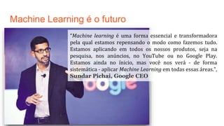 Machine Learning é o futuro
“Machine learning é uma forma essencial e transformadora
pela qual estamos repensando o modo como fazemos tudo.
Estamos aplicando em todos os nossos produtos, seja na
pesquisa, nos anúncios, no YouTube ou no Google Play.
Estamos ainda no ínicio, mas você nos verá - de forma
sistemática - aplicar Machine Learning em todas essas áreas.”,
Sundar Pichai, Google CEO
 