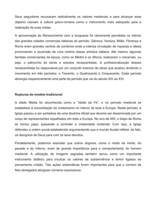 Seus  seguidores  recusavam  radicalmente  os  valores  medievais  e  para  alcançar  esse 
objetivo  usavam  a  cultura  greco­romana  como  o  instrumento  mais  adequado  para  a 
realização de suas metas.
A  aproximação  do  Renascimento  com  a  burguesia  foi  claramente  percebida  no  interior 
das grandes cidades comerciais italianas do período. Gênova, Veneza, Milão, Florença e 
Roma eram grandes centros de comércio onde a intensa circulação de riquezas e ideias 
promoveram  a  ascensão  de  uma  notória  classe  artística  italiana.  Até  mesmo  algumas 
famílias comerciantes da época, como os Médici e os Sforza, realizaram o mecenato, ou 
seja,  o  patrocínio  às  obras  e  estudos  renascentistas.  A  profissionalização  desses 
renascentistas foi responsável por um conjunto extenso de obras que acabou dividindo o 
movimento  em  três  períodos:  o  Trecento,  o  Quatrocento  e  Cinquecento.  Cada  período 
abrangia respectivamente uma parte do período que vai do século XIV ao XVI. 
Rupturas do modelo tradicional
A  idade  Média  foi  reconhecida  como  a  “Idade  da  Fé”,  e  no  período  medieval  se 
estabelece a consolidação do cristianismo no interior de toda a Europa. Neste período, a 
Igreja passou a ser portadora de uma doutrina oficial que deveria ser disseminada por um 
corpo de representantes espalhados em toda a Europa. No ano de 455, o bispo de Roma 
se  tornou  papa,  passando  a  controlar  a  cristandade  ocidental.  Com  isso,  a  Igreja 
defendeu a ordem social estabelecida argumentando que o mundo feudal refletia, de fato, 
os desígnios de Deus para com os seus devotos. 
Paralelamente,  podemos  assinalar  que  outros  dogmas,  como  o  medo  da  morte,  do 
pecado  e  do  inferno,  eram  de  grande  importância  para  o  comportamento  do  homem 
medieval.  A  utilização  de  imagens  sagradas  também  serviu  como  um  importante 
instrumento  didático  para  inculcar  os  valores  de  subserviência  e  temor  ligados  ao 
pensamento  cristão.  Tais  ações  sistemáticas  foram  importantes  para  que  o  número  de 
fiéis abnegados atingisse números expressivos. 
 
