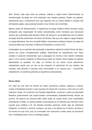 Sem  dúvida,  toda  essa  série  de  práticas,  valores  e  ações  foram  determinantes  na 
transformação  da  Igreja  em  uma  instituição  com  amplos  poderes.  Desde  sua  gênese, 
percebemos que o cristianismo teve que negociar com os vários hábitos e crenças das 
civilizações pagãs, caso quisesse ampliar o seu número de convertidos. 
Mesmo antes do Renascimento, a hegemonia da Igreja Católica esteve diversas vezes 
ameaçada  pela  organização  de  seitas  (consideradas  como  heresias)  que  buscavam 
valores não suportados pela doutrina oficial. No século XI, as dissidências com os líderes 
da Igreja Oriental culminaram no Cisma do Oriente, fato que deu origem à Igreja Católica 
e à Igreja Bizantina. Nos fins da Idade Média, movimentos heréticos fixaram as bases de 
outras tensões que marcaram a Reforma Protestante, no século XVI.
A passagem de um período não pressupõe o abandono radical de certas formas de agir e 
pensar  por  outras  completamente  inéditas.  Observando  as  experiências  com  maior 
cuidado,  é  possível  compreender  que  a  passagem  do  mundo  e  dos  valores  medievais 
para o novo cenário proposto na Renascença pode se mostrar ainda repleta de práticas 
depositadas  no  passado.  Ou  seja,  os  homens  de  um  tempo  nunca  abandonam 
radicalmente  aquilo  que  um  dia  se  fez  presente  no  desenrolar  de  sua  história.  Na 
verdade,  este  período  é  marcado  pela  continuidade  e  as  rupturas  que  –  coexistindo, 
estabelecem um sentido equilibrado à experiência renascentista. 
Novas idéias
Por  meio  de  uma  série  de  fatores  de  ordem  econômica,  política,  religiosa  e  cultural, 
muitas contradições levaram o povo europeu do século XV a encarar a vida com um certo 
ceticismo. Estes, em confronto com facções dogmáticas, ocuparam o palco da discussão 
filosófica  predominante  nas  recém­criadas  universidades  (estabelecimentos  oficiais  de 
ensino).  Ali  parecia  ser  possível  falar  sobre  todas  as  coisas  tendo  como  autoridades 
orientadoras a Bíblia, os santos (padres canonizados) ou os filósofos que serviram como 
suporte  para  justificar  a  fé.  Os  debates  travados  pareciam  conter  algo  de  realmente 
inteligível; no entanto, o homem começou, por isso, a se afastar de si mesmo, de Deus e 
do mundo em que vivia, pois as conclusões dos raciocínios muitas vezes se chocavam 
com a realidade (assim como a mitologia grega!). 
 