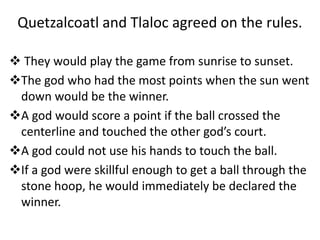 Tlaloc and
Quetzalcoatl
faced each
other in the
center of the
court. When
the ball was
tossed in the
air,
Quetzalcoatl
rus...