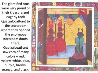 The giant Red Ants
were very proud of
their treasure and
eagerly took
Quetzalcoatl-ant to
the storeroom
where they opened
the enormous
storeroom doors.
There,
Quetzalcoatl-ant
saw corn of many
colors – red,
yellow, white, blue,
purple, brown,
orange, and black.
 