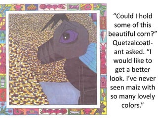 “Could I hold
some of this
beautiful corn?”
Quetzalcoatl-
ant asked. “I
would like to
get a better
look. I’ve never
seen maíz with
so many lovely
colors.”
 