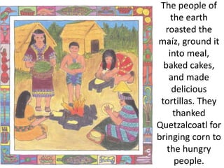 The people of
the earth
roasted the
maíz, ground it
into meal,
baked cakes,
and made
delicious
tortillas. They
thanked
Quetzalcoatl for
bringing corn to
the hungry
people.
 