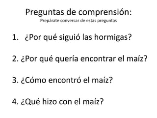 Preguntas de comprensión:
Prepárate conversar de estas preguntas
1. ¿Por qué siguió las hormigas?
2. ¿Por qué quería encontrar el maíz?
3. ¿Cómo encontró el maíz?
4. ¿Qué hizo con el maíz?
 