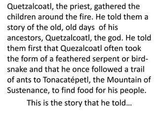 Quetzalcoatl, the priest, gathered the
children around the fire. He told them a
story of the old, old days of his
ancestors, Quetzalcoatl, the god. He told
them first that Quezalcoatl often took
the form of a feathered serpent or bird-
snake and that he once followed a trail
of ants to Tonacatépetl, the Mountain of
Sustenance, to find food for his people.
This is the story that he told…
 