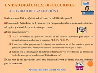 UNIDAD DIDÁCTICA: DISOLUCIONES
ACTIVIDAD DE EVALUACIÓN I
Alumnado de Física y Química de 4º curso de la ESO – Grupo A/B
Cuaderno de Actividades de Evaluación por Equipo (adaptadas al número de miembros
del equipo y al nivel de competencias que poseen).
Cada cuaderno incluye:
 3 o 4 actividades de aplicación sencilla de las diversas expresións para medir las
concentraciones, a resolver por la estructura “1-2-4” o “1-2/3-5”.
 1 actividad sobre preparación de disoluciones cotidianas en el laboratorio a partir de
productos comerciales, en la que los cálculos se desarrollan con “Lápiz al centro”.
 Finaliza con la identificación de material de laboratorio y el procedimiento de preparación
de disolucións, que se resuelven con “Folios Giratorios”.

Cada una de las actividades lleva unha indicación sobre el tiempo máximo estimado
para su resolución.
Aprendizaje Cooperativo en el IES Pino Manso

 