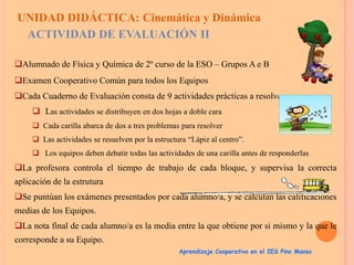 UNIDAD DIDÁCTICA: Cinemática y Dinámica
ACTIVIDAD DE EVALUACIÓN II
Alumnado de Física y Química de 2º curso de la ESO – Grupos A e B
Examen Cooperativo Común para todos los Equipos
Cada Cuaderno de Evaluación consta de 9 actividades prácticas a resolver:
 Las actividades se distribuyen en dos hojas a doble cara
 Cada carilla abarca de dos a tres problemas para resolver
 Las actividades se resuelven por la estructura “Lápiz al centro”.
 Los equipos deben debatir todas las actividades de una carilla antes de responderlas

La profesora controla el tiempo de trabajo de cada bloque, y supervisa la correcta
aplicación de la estrutura
Se puntúan los exámenes presentados por cada alumno/a, y se calculan las calificaciones
medias de los Equipos.
La nota final de cada alumno/a es la media entre la que obtiene por si mismo y la que le

corresponde a su Equipo.
Aprendizaje Cooperativo en el IES Pino Manso

 
