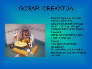 GOSARI OREKATUA Gosaria eguneko  janaririk garrantzitsuena da. Goizeko janari hori orekatua izateko hurrengo elikagai multzoak hartu behar ditugu: Esnekiak: Esnea,jogurta,mamia,gazta… Fruta: laranja ura… Irinkiak: Ogia,gailetak,zerealak… Haragikiak: Urdaiazpikoa,indioilarrezkoa… Bestelakoak:Azukrea,mermelada,eztia… 