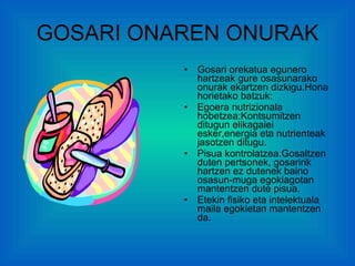 GOSARI ONAREN ONURAK Gosari orekatua egunero hartzeak gure osasunarako onurak ekartzen dizkigu.Hona horietako batzuk: Egoera nutrizionala hobetzea:Kontsumitzen ditugun elikagaiei esker,energia eta nutrienteak jasotzen ditugu. Pisua kontrolatzea.Gosaltzen duten pertsonek, gosaririk hartzen ez dutenek baino osasun-muga egokiagotan mantentzen dute pisua. Etekin fisiko eta intelektuala maila egokietan mantentzen da. 