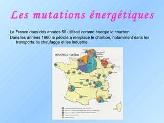 Les mutations énergétiques La France dans des annèes 50 utilisait comme énergie le charbon. Dans les années 1960 le pétrole a remplacé le charbon, notamment dans les transports, la chaufagge et les industrie. 