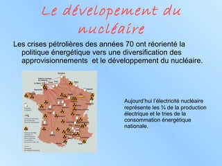 Le dévelopement du nucléaire Les crises pétrolières des années 70 ont réorienté la politique énergétique vers une diversification des approvisionnements  et le développement du nucléaire. Aujourd’hui l’électricité nucléaire  représente les ¾ de la production  électrique et le tries de la  consommation énergétique  nationale. 