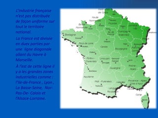 L’industrie française n’est pas distribuée de façon uniforme sur tout le territoire national. La France est divisée en duex parties par une  ligne diagonale allant du Havre à Marseille. À l’est de cette ligne il y a les grandes zones industrielles comme : l’Ile-de-France , Lyon , La Basse-Seine,  Nor-Pas-De- Calais et  l’Alsace-Lorraine.  