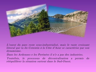 L’ouest du pays reste sous-industrialisé, mais le vaste croissant littoral qui va du Cotentin à la Côte d’Azur se caractérise par son dynamisme. Dans les Ardennes e les Pyrénées il n’y a pas des industries. Toutefois, le processus de décentralisation a permis de rééquilibrer la situation surtout dans le Sud-Ouest. 