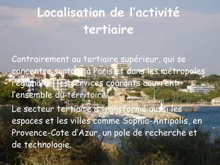 Localisation de l’activité tertiaire Contrairement au tertiaire supérieur, qui se concentre surtout à Paris et dans les métropoles régionales, les services courants couvrent l’ensemble du territoire. Le secteur tertiaire a transformé aussi les espaces et les villes comme Sophia-Antipolis, en Provence-Cote d’Azur, un pole de recherche et de technologie. 
