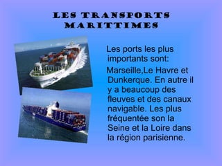 Les transports marittimes Les ports les plus importants sont: Marseille,Le Havre et Dunkerque. En autre il y a beaucoup des fleuves et des canaux navigable. Les plus fréquentée son la Seine et la Loire dans la région parisienne. 