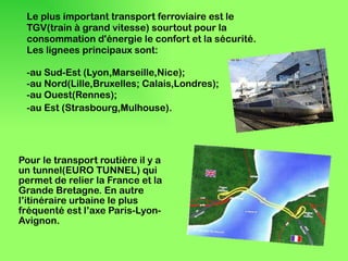 Le plus important transport ferroviaire est le  TGV(train à grand vitesse) sourtout  pour la consommation d'énergie le confort et la sécurité. Les lignees principaux sont: -au Sud-Est (Lyon,Marseille,Nice); -au Nord(Lille,Bruxelles; Calais,Londres); -au Ouest(Rennes); -au Est (Strasbourg,Mulhouse).   Pour le transport routière il y a un tunnel(EURO TUNNEL) qui permet de relier la France et la Grande Bretagne. En autre l’itinéraire urbaine le plus fréquenté est l’axe Paris-Lyon-Avignon.  