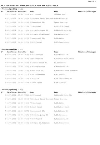 Page 2 of 12


4B - Div.Prom.Nat.B/Nat.Bev.B/Div.Prom.Nat.B/Nat.Bev.B
Journée/Speeldag : 1(1)
N°    Date/Datum Heure/Uur      Home                      Away                    Résultats/Uitslagen
     1 01/09/2012   20:00 (3021) R.FC.Tournai             Dilbeek Sport

     4 02/09/2012   14:30 (2044) K.Everbeur Sport Averbode R.ES.Acrenoise

     2 02/09/2012   15:00 (2238) K.Kampenhout SK.         Tempo Overijse

     7 02/09/2012   15:00 (2434) FC.Ganshoren             K.OVC.Sterrebeek

     6 02/09/2012   15:00 (3329) R.US.Genly-Quevy 89      R.Léopold Uccle FC.

     3 02/09/2012   15:00 (2340) K.Olympia SC.Wijgmaal    R.W.Walhain CG.

     5 02/09/2012   15:00 (2235) K.Londerzeel SK.         K.SK.Halle

     8 02/09/2012   15:00 (2433) K.SK.L.Ternat            R.SC.Templeuvois



Journée/Speeldag : 2(2)
N°    Date/Datum Heure/Uur      Home                      Away                    Résultats/Uitslagen
     6 08/09/2012   19:30 (2629) R.ES.Acrenoise           K.Londerzeel SK.

     8 08/09/2012   20:00 (2638) Tempo Overijse           K.Olympia SC.Wijgmaal

     4 09/09/2012   15:00 (2535) R.Léopold Uccle FC.      FC.Ganshoren

     1 09/09/2012   15:00 (2920) R.SC.Templeuvois         K.Kampenhout SK.

     7 09/09/2012   15:00 (2939) R.W.Walhain CG.          K.Everbeur Sport Averbode

     3 09/09/2012   15:00 (2437) K.OVC.Sterrebeek         R.FC.Tournai

     5 09/09/2012   15:00 (2734) K.SK.Halle               R.US.Genly-Quevy 89

     2 09/09/2012   15:00 (2534) Dilbeek Sport            K.SK.L.Ternat



Journée/Speeldag : 3(3)
N°    Date/Datum Heure/Uur      Home                      Away                    Résultats/Uitslagen
     1 15/09/2012   20:00 (3021) R.FC.Tournai             R.Léopold Uccle FC.

     4 16/09/2012   14:30 (2044) K.Everbeur Sport Averbode Tempo Overijse

     7 16/09/2012   15:00 (2434) FC.Ganshoren             K.SK.Halle

     2 16/09/2012   15:00 (2534) Dilbeek Sport            K.OVC.Sterrebeek

     5 16/09/2012   15:00 (2235) K.Londerzeel SK.         R.W.Walhain CG.

     6 16/09/2012   15:00 (3329) R.US.Genly-Quevy 89      R.ES.Acrenoise

     8 16/09/2012   15:00 (2433) K.SK.L.Ternat            K.Kampenhout SK.

     3 16/09/2012   15:00 (2340) K.Olympia SC.Wijgmaal    R.SC.Templeuvois
 