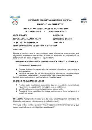 INSTITUCIÓN EDUCATIVA COMUNITARIA DISTRITAL

MANUEL ELKIN PATARROYO
RESOLUCIÓN 000501 DEL 31 DE MAYO DEL 2.006
NIT: 802.007548-5

-

DANE: 108001074674

AREA: ESPAÑOL

GRADO: 4ºB

ESPECIALISTA: ALVARO AMAYA

SEPTIEMBRE DE 2013

PLAN

DE MEJORAMIENTO

PERIODO: 3

TEMA: COMPRENSION DE LECTURA Y ESCRITURA
OBJETIVO:
Ejercitar a los alumnos en la comprensión de textos informativos, argumentativo; y el
seguimiento acertado de indicaciones, a través de actividades en competencias de
comprensión de textos, imágenes y argumentativa.
COMPETENCIA: COMPRENSIÓN E INTERPRETACIÓN TEXTUAL Y SEMANTICA
Competencias a desarrollar:
 Expresar la intención comunicativa de los textos informativos, comprensivos y
argumentativos.
 Identificar las partes de los textos instructivos, informativos y argumentativos
eligiendo la mejor opción y argumentando cada una de las preguntas.
Producir textos instructivos, a partir de la lectura de otros textos.
LOGROS E INDICADORES DE LOGRO
 Produce textos escritos que respondan a diversas necesidades comunicativas
y que siguen el procedimiento estratégico para su elaboración.
 Identifica situaciones comunicativas reales y las interpreta.
 Expresa de forma espontánea las ideas y sentimientos en forma oral y escrita y
respeta las ajenas
ESTANDAR: *Comprendo diversos tipos de texto, utilizandoalgunas estrategias de
búsqueda, organización y almacenamiento de la información.
*Produzco textos escritos querespondenadiversasnecesidadescomunicativas y que
siguen unprocedimiento estratégicopara su elaboración.

 