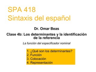 SPA 418
Sintaxis del español
Dr. Omar Beas
Clase 4b: Los determinantes y la identificación
de la referencia
La función del especificador nominal
1. ¿Qué son los determinantes?
2. Función
3. Colocación
4. Representación
 