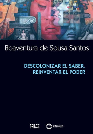 Boaventura de Sousa Santos
9 789974 325463
ISBN 978-9974-32-546-3
Descolonizarelsaber,reinventarelpoderBoaventuradeSousaSantos
Descolonizar el saber,
reinventar el poder
Boaventura de Sousa Santos (Coimbra, 1940) es doctor en Sociología
del derecho por la Universidad de Yale (1973). Es director del Centro
de Estudios Sociales y del Centro de Documentación 25 de Abril de la
FacultaddeEconomía,UniversidaddeCoimbrayprofesordistinguido
del Institute for Legal Studies, Universidad de Wisconsin-Madison.
Su trayectoria reciente está marcada por la cercanía con los movi-
mientos sociales organizadores del Foro Social Mundial y por la coor-
dinación de la obra colectiva de investigación denominada «Reinven-
tar la emancipación social: para nuevos manifiestos».
Ha recibido premios y distinciones. Ha publicado entre otros libros:
Reinventar la democracia. Reinventar el Estado (Buenos Aires: CLACSO, 2005; La Habana: Ed.
José Martí, 2005), El milenio huérfano. Ensayos para una nueva cultura política (Madrid: Tro-
tta, 2005); Conocer desde el Sur. Para una cultura política emancipatoria (Lima: Universidad
Mayor de San Marcos, 2006; Bolivia: Plural, 2008); Una epistemologia del Sur. La reinvención
del conocimiento y la emancipación social (Buenos Aires: Siglo XXI, CLACSO, 2009).
Es tan difícil imaginar el fin del capitalismo como imaginar que el capitalismo
no tenga fin.
Ese dilema ha fracturado el pensamiento crítico de izquierda en dos vertien-
tes que plantean opciones políticas distintas. Una de ellas dejó de preocuparse
por el fin del capitalismo y centra su creatividad en desarrollar un modus vivendi
que permita minimizar los costos sociales de la acumulación capitalista. La otra
enfrenta la dificultad y busca alternativas poscapitalistas.
Desde esta última perspectiva el autor afirma que vivimos en tiempos de pre-
guntas fuertes y respuestas débiles. En este libro busca identificar algunas de las
vías para formular respuestas fuertes que no sean especulaciones de la imagina-
ción utópica, sino construcciones teóricas surgidas de las luchas de movimientos
sociales en varios continentes. Al mismo tiempo analiza el pensamiento domi-
nante —construido a partir de las necesidades de la dominación capitalista y
colonial— y propone combatirlo con una «epistemología basada en la ecología
de saberes» y en la «traducción intercultural».
Boaventura de Sousa Santos plantea una reformulación de la lucha por los
derechos humanos como un ejemplo de construcción de alternativas poscolo-
niales y posimperiales. Su concepción intercultural de los derechos humanos
incluye una crítica radical al imperialismo cultural y crea posibilidades de resis-
tencia y de alternativas contrahegemónicas.
En la base de su planteo está la idea de que la comprensión del mundo es
mucho más amplia que la occidental y que por lo tanto la emancipación social
debe ser repensada con la misma amplitud.
tapa descolonizar y marcadores.i1 1 20/7/10 14:32:41
 