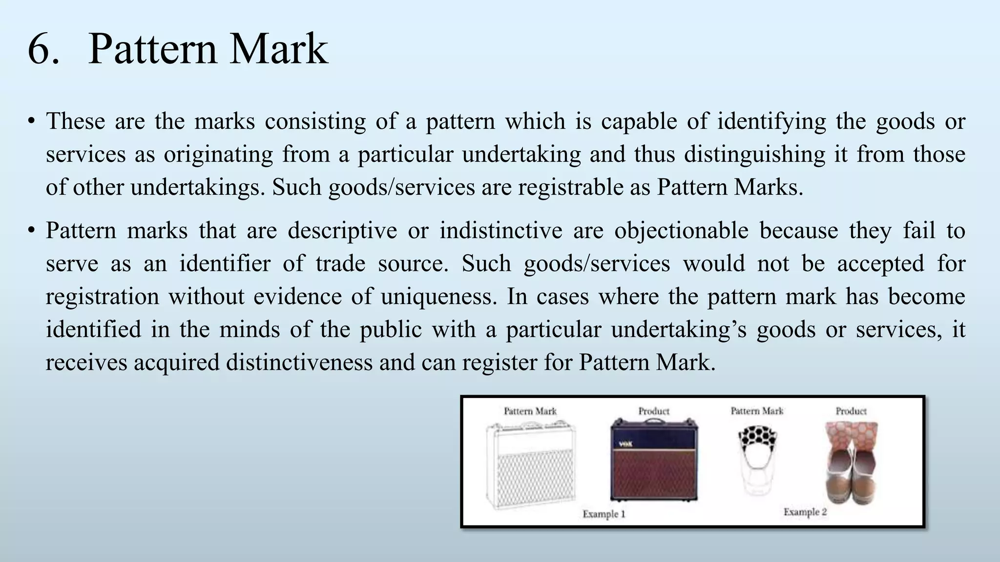 6. Pattern Mark
• These are the marks consisting of a pattern which is capable of identifying the goods or
services as originating from a particular undertaking and thus distinguishing it from those
of other undertakings. Such goods/services are registrable as Pattern Marks.
• Pattern marks that are descriptive or indistinctive are objectionable because they fail to
serve as an identifier of trade source. Such goods/services would not be accepted for
registration without evidence of uniqueness. In cases where the pattern mark has become
identified in the minds of the public with a particular undertaking’s goods or services, it
receives acquired distinctiveness and can register for Pattern Mark.
 