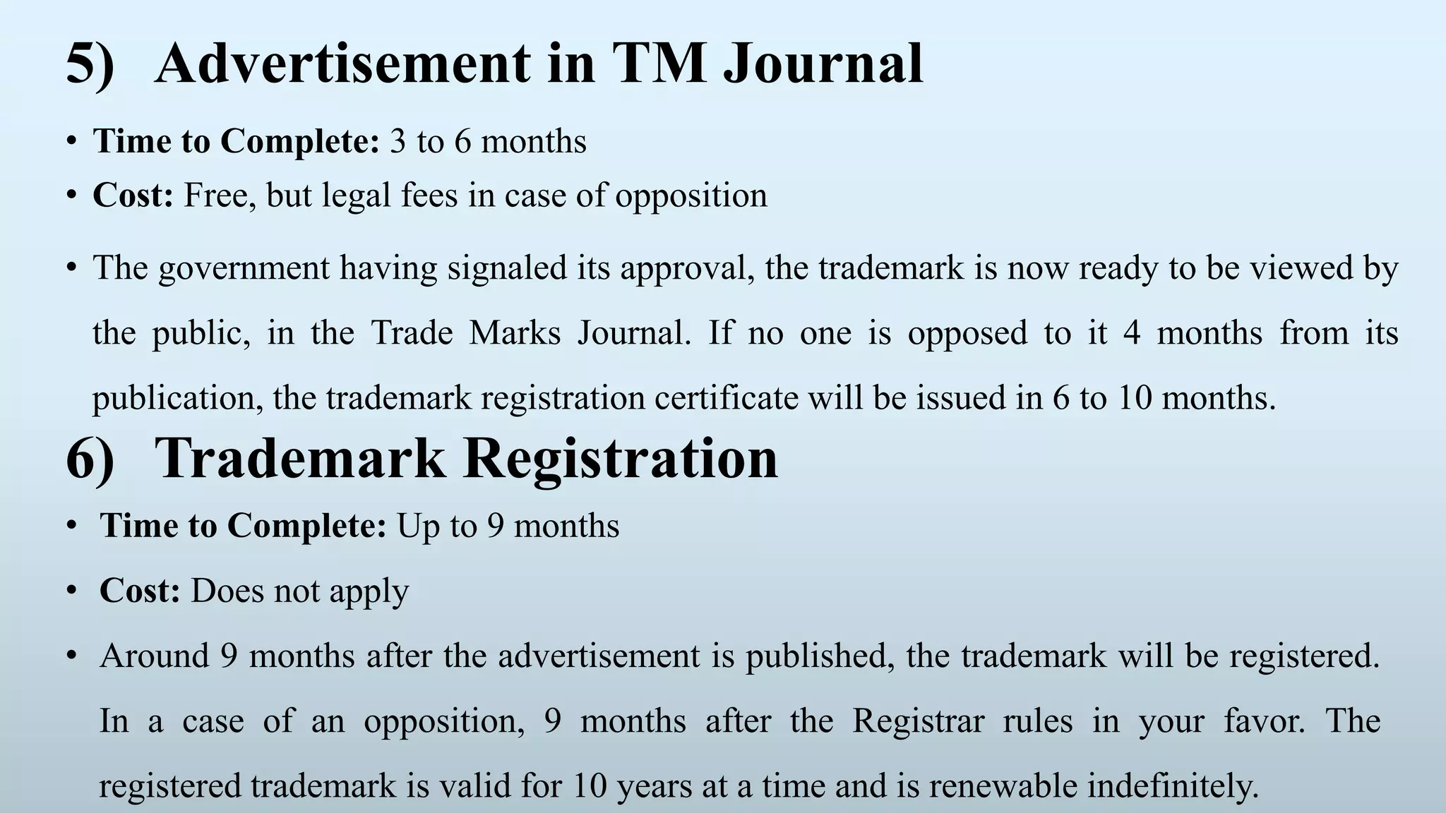 5) Advertisement in TM Journal
• Time to Complete: 3 to 6 months
• Cost: Free, but legal fees in case of opposition
• The government having signaled its approval, the trademark is now ready to be viewed by
the public, in the Trade Marks Journal. If no one is opposed to it 4 months from its
publication, the trademark registration certificate will be issued in 6 to 10 months.
6) Trademark Registration
• Time to Complete: Up to 9 months
• Cost: Does not apply
• Around 9 months after the advertisement is published, the trademark will be registered.
In a case of an opposition, 9 months after the Registrar rules in your favor. The
registered trademark is valid for 10 years at a time and is renewable indefinitely.
 