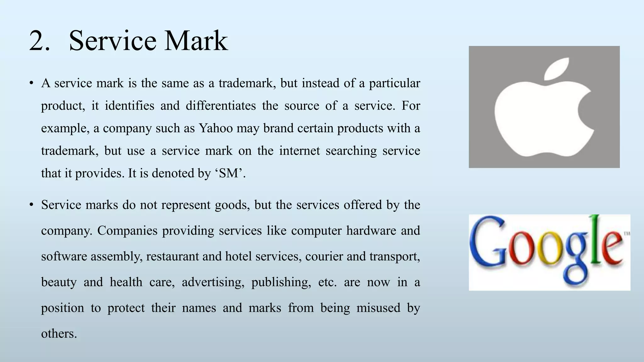 2. Service Mark
• A service mark is the same as a trademark, but instead of a particular
product, it identifies and differentiates the source of a service. For
example, a company such as Yahoo may brand certain products with a
trademark, but use a service mark on the internet searching service
that it provides. It is denoted by ‘SM’.
• Service marks do not represent goods, but the services offered by the
company. Companies providing services like computer hardware and
software assembly, restaurant and hotel services, courier and transport,
beauty and health care, advertising, publishing, etc. are now in a
position to protect their names and marks from being misused by
others.
 