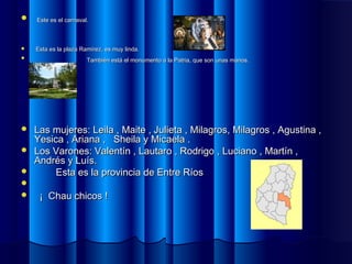  Este es el carnaval.Este es el carnaval.
 Esta es la plaza Ramírez, es muy linda.Esta es la plaza Ramírez, es muy linda.

También está el monumento a la Patria, que son unas manos.También está el monumento a la Patria, que son unas manos.
 Las mujeres: Leila , Maite , Julieta , Milagros, Milagros , Agustina ,Las mujeres: Leila , Maite , Julieta , Milagros, Milagros , Agustina ,
Yesica , Ariana , Sheila y Micaela .Yesica , Ariana , Sheila y Micaela .
 Los Varones: Valentín , Lautaro , Rodrigo , Luciano , Martín ,Los Varones: Valentín , Lautaro , Rodrigo , Luciano , Martín ,
Andrés y Luís.Andrés y Luís.
 Esta es la provincia de Entre RíosEsta es la provincia de Entre Ríos

 ¡ Chau chicos !¡ Chau chicos !
 