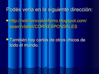 Podés verla en la siguiente dirección:Podés verla en la siguiente dirección:
http://http://noticierovaldefierro.blogspot.comnoticierovaldefierro.blogspot.com//
searchsearch//labellabel/CORRESPONSALES/CORRESPONSALES
También hay cartas de otros chicos deTambién hay cartas de otros chicos de
todo el mundo.todo el mundo.
 