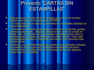 Proyecto “CARTAS SINProyecto “CARTAS SIN
ESTAMPILLAS”ESTAMPILLAS”
 Este proyecto permite darle un sentido al proceso de la lecto-Este proyecto permite darle un sentido al proceso de la lecto-
escritura, se logra en los alumnos INTERÉS.escritura, se logra en los alumnos INTERÉS.
 El intercambio de vivencias, costumbres y realidades distintas esEl intercambio de vivencias, costumbres y realidades distintas es
muy enriquecedor.muy enriquecedor.
 Comienzan contando cosas sobre sí mismos, su familia, gustos,Comienzan contando cosas sobre sí mismos, su familia, gustos,
comidas, juegos, etc., después toman temas como la ciudad encomidas, juegos, etc., después toman temas como la ciudad en
donde viven y terminan con actividades escolares como actos ydonde viven y terminan con actividades escolares como actos y
celebraciones, también contenidos que estén dando. Todo estácelebraciones, también contenidos que estén dando. Todo está
acompañado de fotos e imágenes que hacen más concreta estaacompañado de fotos e imágenes que hacen más concreta esta
comunicación.comunicación.
 Entrando a su periódico digital se pueden ver publicados trabajosEntrando a su periódico digital se pueden ver publicados trabajos
de nuestros chicos que con muchísimo entusiasmo escribende nuestros chicos que con muchísimo entusiasmo escriben
contando sus vivencias y leen cartas larguísimas que algunascontando sus vivencias y leen cartas larguísimas que algunas
veces tiene 2 o 3 carillasveces tiene 2 o 3 carillas
 