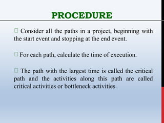 PROCEDURE
Consider all the paths in a project, beginning with
the start event and stopping at the end event.
For each path, calculate the time of execution.
The path with the largest time is called the critical
path and the activities along this path are called
critical activities or bottleneck activities.
 