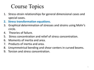 Course Topics
1. Stress-strain relationships for general dimensional cases and
special cases.
2. Stress transformation equations.
3. Graphical determination of stresses and strains using Mohr’s
circle.
4. Theories of failure.
5. Stress concentration and relief of stress concentration.
6. Moments of inertia and area.
7. Products of inertia and area.
8. Unsymmetrical bending and shear centers in curved beams.
9. Torsion and stress concentration.
1
 